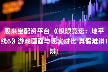 股来宝配资平台 《极限竞速：地平线6》游戏画面与现实对比 真假难辨！