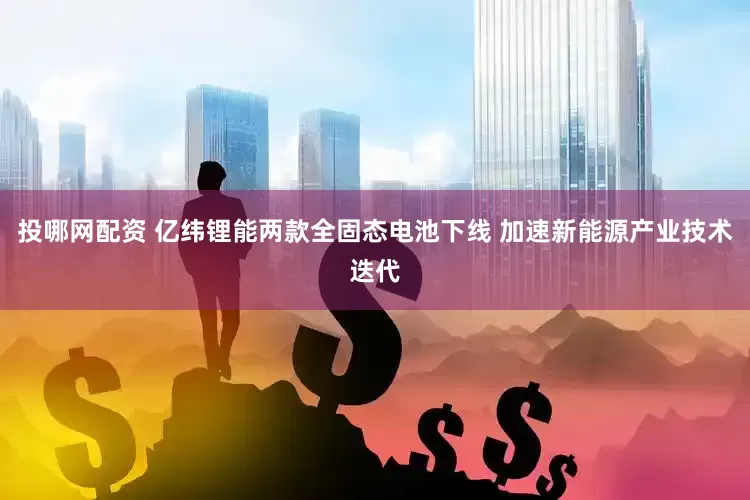 投哪网配资 亿纬锂能两款全固态电池下线 加速新能源产业技术迭代